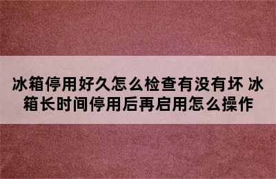 冰箱停用好久怎么检查有没有坏 冰箱长时间停用后再启用怎么操作